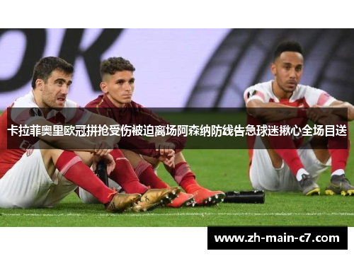 卡拉菲奥里欧冠拼抢受伤被迫离场阿森纳防线告急球迷揪心全场目送